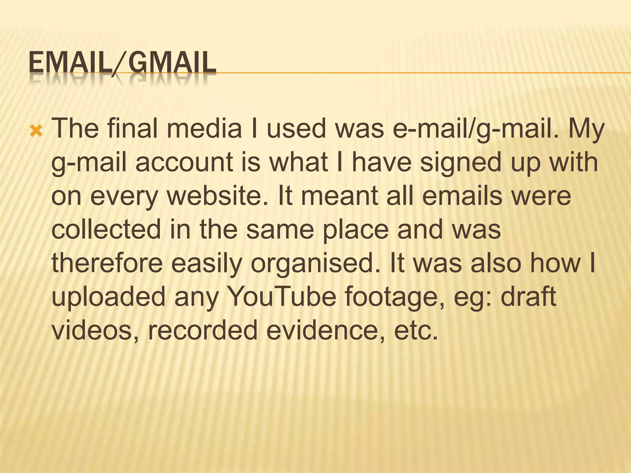 EMAIL/GMAIL
 The final media I used was e-mail/g-mail. My
g-mail account is what I have signed up with
on every website. It meant all emails were
collected in the same place and was
therefore easily organised. It was also how I
uploaded any YouTube footage, eg: draft
videos, recorded evidence, etc.
 