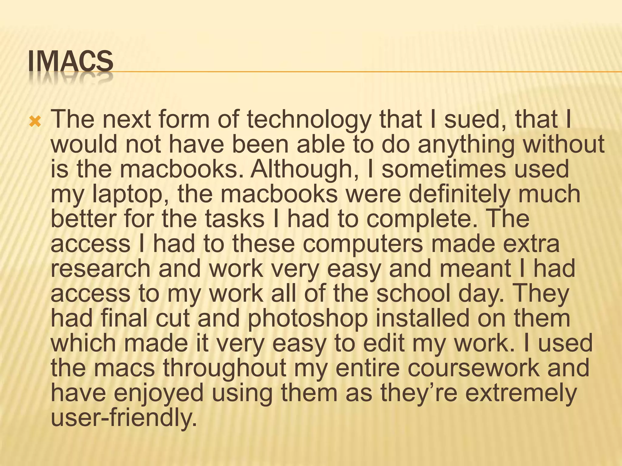 IMACS
 The next form of technology that I sued, that I
would not have been able to do anything without
is the macbooks. Although, I sometimes used
my laptop, the macbooks were definitely much
better for the tasks I had to complete. The
access I had to these computers made extra
research and work very easy and meant I had
access to my work all of the school day. They
had final cut and photoshop installed on them
which made it very easy to edit my work. I used
the macs throughout my entire coursework and
have enjoyed using them as they’re extremely
user-friendly.
 