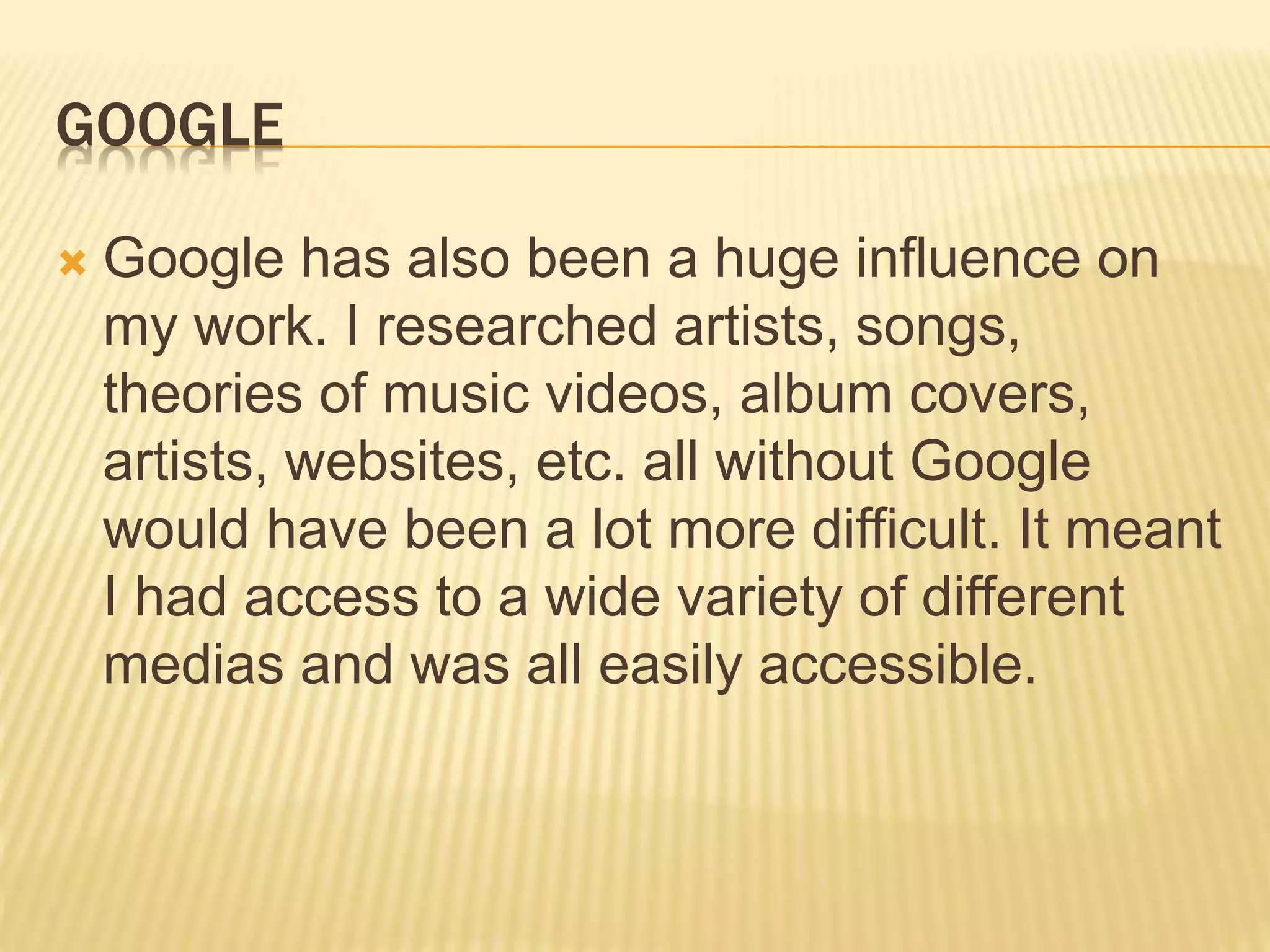 GOOGLE
 Google has also been a huge influence on
my work. I researched artists, songs,
theories of music videos, album covers,
artists, websites, etc. all without Google
would have been a lot more difficult. It meant
I had access to a wide variety of different
medias and was all easily accessible.
 