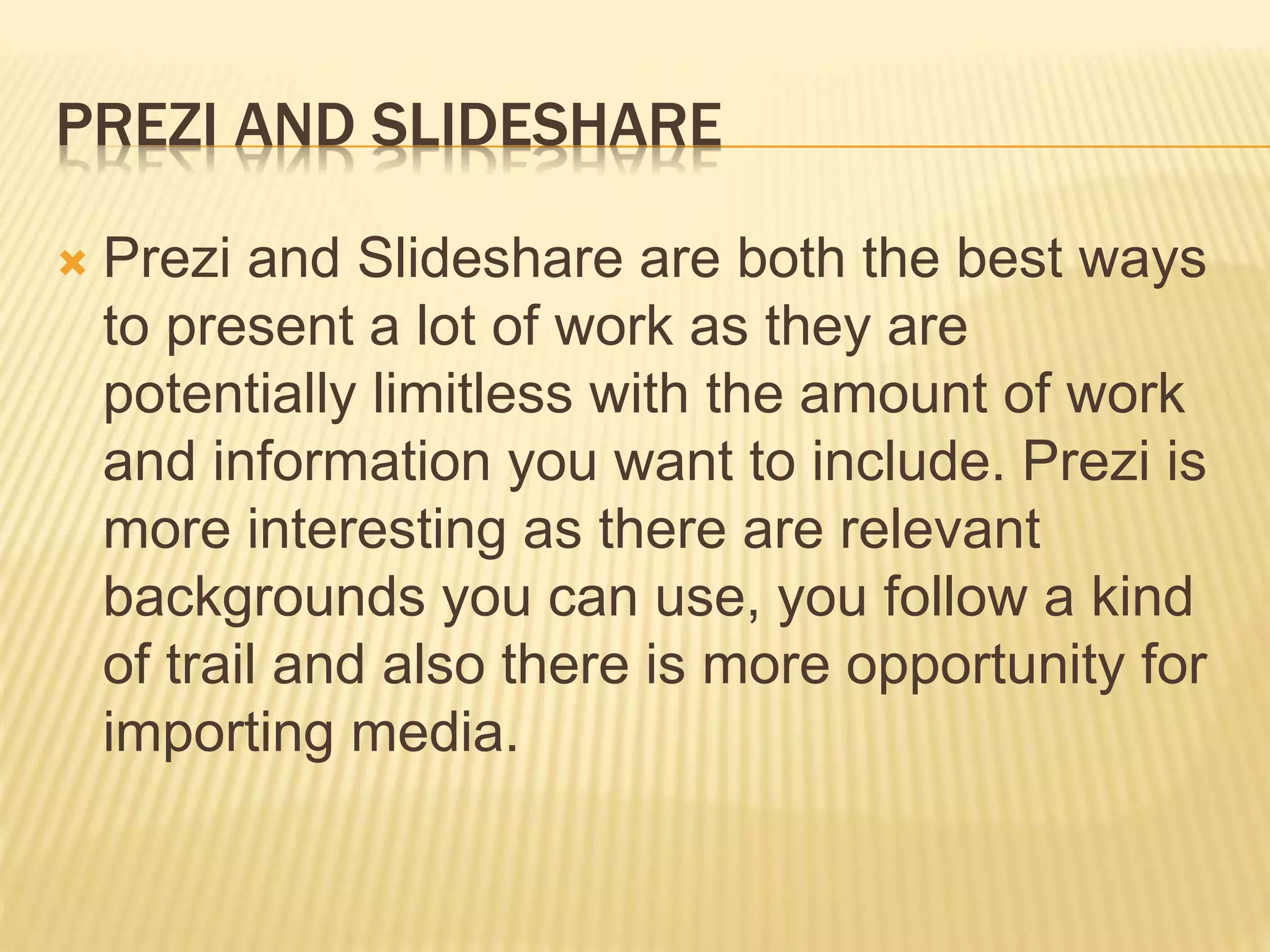 PREZI AND SLIDESHARE
 Prezi and Slideshare are both the best ways
to present a lot of work as they are
potentially limitless with the amount of work
and information you want to include. Prezi is
more interesting as there are relevant
backgrounds you can use, you follow a kind
of trail and also there is more opportunity for
importing media.
 