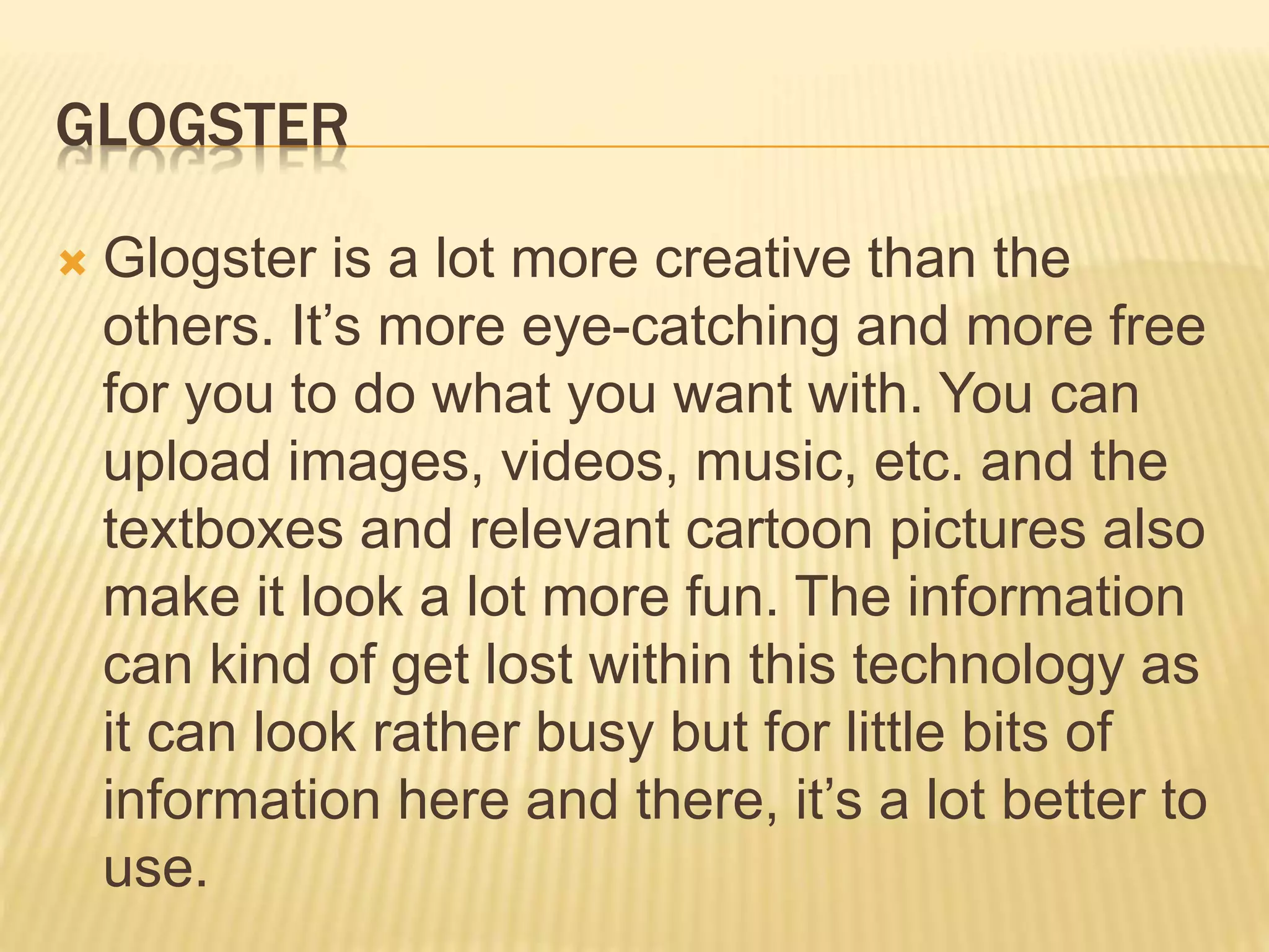 GLOGSTER
 Glogster is a lot more creative than the
others. It’s more eye-catching and more free
for you to do what you want with. You can
upload images, videos, music, etc. and the
textboxes and relevant cartoon pictures also
make it look a lot more fun. The information
can kind of get lost within this technology as
it can look rather busy but for little bits of
information here and there, it’s a lot better to
use.
 
