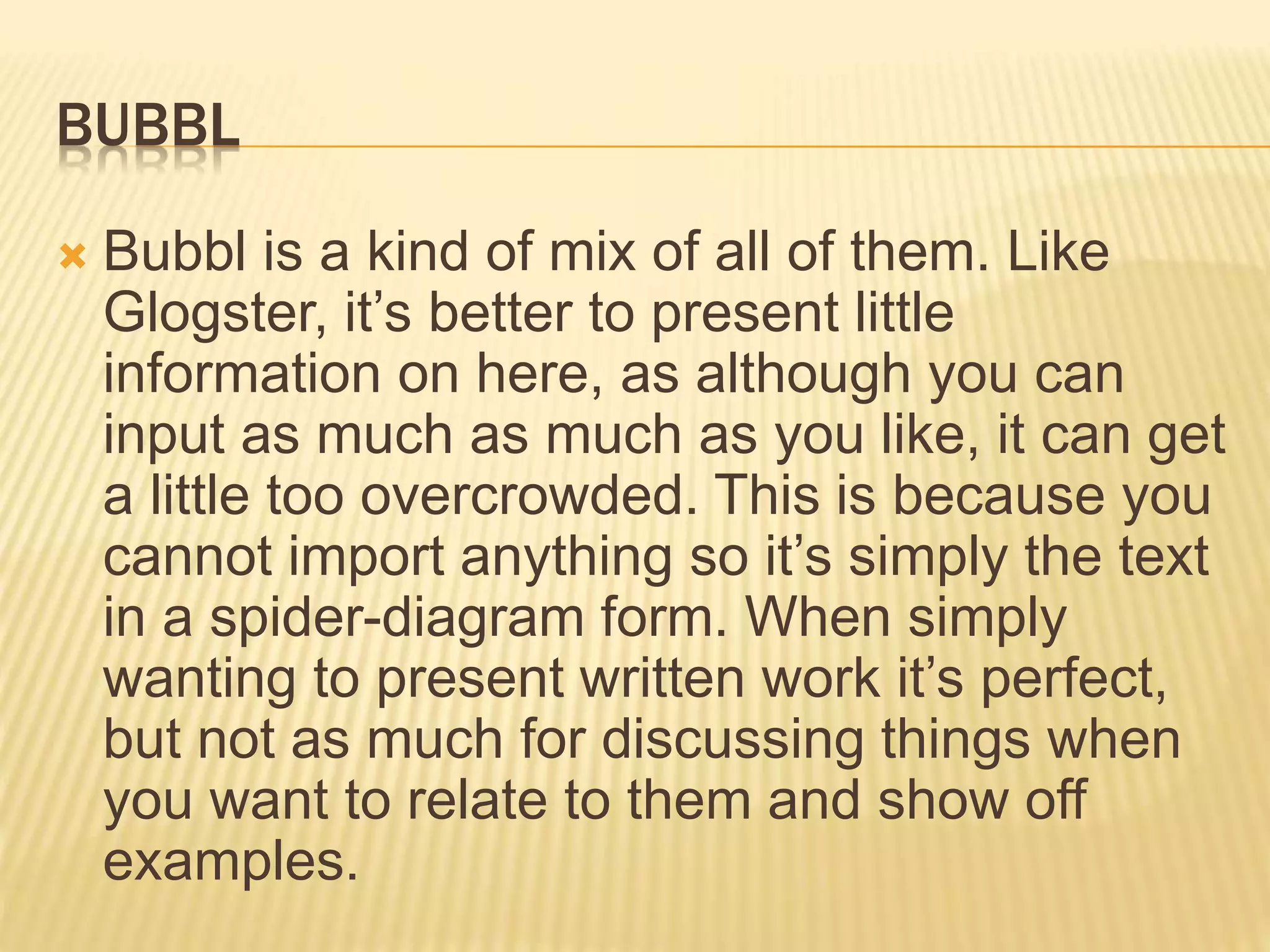 BUBBL
 Bubbl is a kind of mix of all of them. Like
Glogster, it’s better to present little
information on here, as although you can
input as much as much as you like, it can get
a little too overcrowded. This is because you
cannot import anything so it’s simply the text
in a spider-diagram form. When simply
wanting to present written work it’s perfect,
but not as much for discussing things when
you want to relate to them and show off
examples.
 