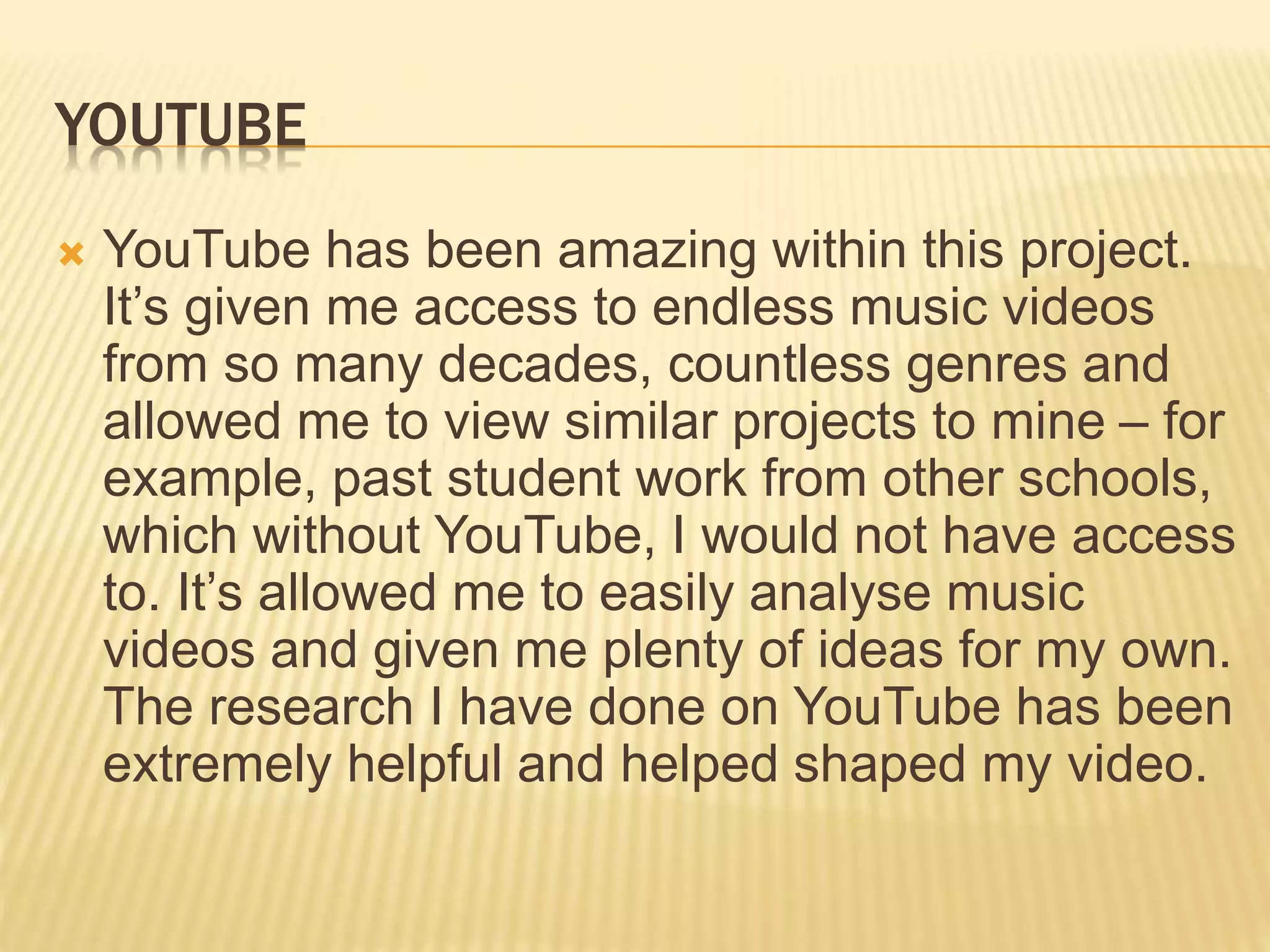 YOUTUBE
 YouTube has been amazing within this project.
It’s given me access to endless music videos
from so many decades, countless genres and
allowed me to view similar projects to mine – for
example, past student work from other schools,
which without YouTube, I would not have access
to. It’s allowed me to easily analyse music
videos and given me plenty of ideas for my own.
The research I have done on YouTube has been
extremely helpful and helped shaped my video.
 