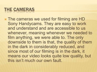 THE CAMERAS
 The cameras we used for filming are HD
Sony Handycams. They are easy to work
and understand and are accessible to us
whenever, meaning whenever we needed to
film anything, we were able to. The only
downside to them is that, the quality of them
in the dark in considerably reduced, and
since most of our filming is in the dark, it
means our video looks quite low quality, but
this isn’t much our own fault.
 
