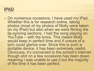 IPAD
 On numerous occasions, I have used my iPad.
Whether this is for research online, taking
photos (most of my photos of Molly were taken
on my iPad) but also when we were filming the
lip-syncing sections, I had the song playing on
YouTube – with the lyrics. This meant Molly
would keep in perfect time and if unsure of a
lyric could glance over. Since this is such a
portable device, it has been extremely useful.
Obviously, it’s connected to the school’s internet
though and on a few occasions has been down
meaning I was unable to use it but the majority
of the time it has been perfect.
 