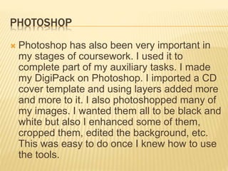 PHOTOSHOP
 Photoshop has also been very important in
my stages of coursework. I used it to
complete part of my auxiliary tasks. I made
my DigiPack on Photoshop. I imported a CD
cover template and using layers added more
and more to it. I also photoshopped many of
my images. I wanted them all to be black and
white but also I enhanced some of them,
cropped them, edited the background, etc.
This was easy to do once I knew how to use
the tools.
 