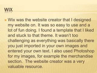 WIX
 Wix was the website creator that I designed
my website on. It was so easy to use and a
lot of fun doing. I found a template that I liked
and stuck to that theme. It wasn’t too
challenging as everything was basically there
you just imported in your own images and
entered your own text. I also used Photoshop
for my images, for example the merchandise
section. The website creator was a very
valuable resource.
 