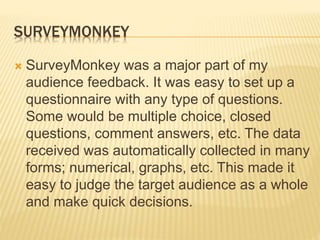 SURVEYMONKEY
 SurveyMonkey was a major part of my
audience feedback. It was easy to set up a
questionnaire with any type of questions.
Some would be multiple choice, closed
questions, comment answers, etc. The data
received was automatically collected in many
forms; numerical, graphs, etc. This made it
easy to judge the target audience as a whole
and make quick decisions.
 