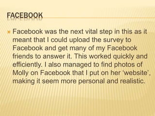 FACEBOOK
 Facebook was the next vital step in this as it
meant that I could upload the survey to
Facebook and get many of my Facebook
friends to answer it. This worked quickly and
efficiently. I also managed to find photos of
Molly on Facebook that I put on her ‘website’,
making it seem more personal and realistic.
 