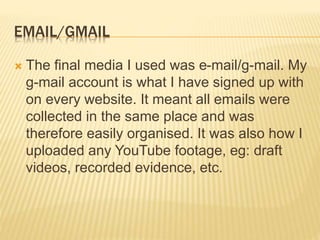 EMAIL/GMAIL
 The final media I used was e-mail/g-mail. My
g-mail account is what I have signed up with
on every website. It meant all emails were
collected in the same place and was
therefore easily organised. It was also how I
uploaded any YouTube footage, eg: draft
videos, recorded evidence, etc.
 