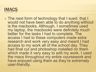 IMACS
 The next form of technology that I sued, that I
would not have been able to do anything without
is the macbooks. Although, I sometimes used
my laptop, the macbooks were definitely much
better for the tasks I had to complete. The
access I had to these computers made extra
research and work very easy and meant I had
access to my work all of the school day. They
had final cut and photoshop installed on them
which made it very easy to edit my work. I used
the macs throughout my entire coursework and
have enjoyed using them as they’re extremely
user-friendly.
 