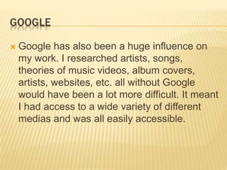 GOOGLE
 Google has also been a huge influence on
my work. I researched artists, songs,
theories of music videos, album covers,
artists, websites, etc. all without Google
would have been a lot more difficult. It meant
I had access to a wide variety of different
medias and was all easily accessible.
 