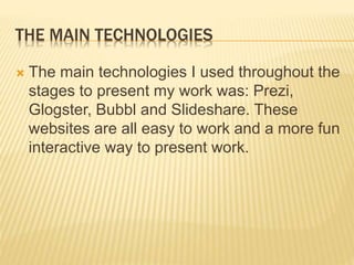 THE MAIN TECHNOLOGIES
 The main technologies I used throughout the
stages to present my work was: Prezi,
Glogster, Bubbl and Slideshare. These
websites are all easy to work and a more fun
interactive way to present work.
 
