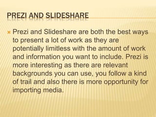 PREZI AND SLIDESHARE
 Prezi and Slideshare are both the best ways
to present a lot of work as they are
potentially limitless with the amount of work
and information you want to include. Prezi is
more interesting as there are relevant
backgrounds you can use, you follow a kind
of trail and also there is more opportunity for
importing media.
 
