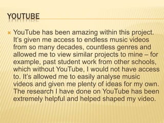 YOUTUBE
 YouTube has been amazing within this project.
It’s given me access to endless music videos
from so many decades, countless genres and
allowed me to view similar projects to mine – for
example, past student work from other schools,
which without YouTube, I would not have access
to. It’s allowed me to easily analyse music
videos and given me plenty of ideas for my own.
The research I have done on YouTube has been
extremely helpful and helped shaped my video.
 