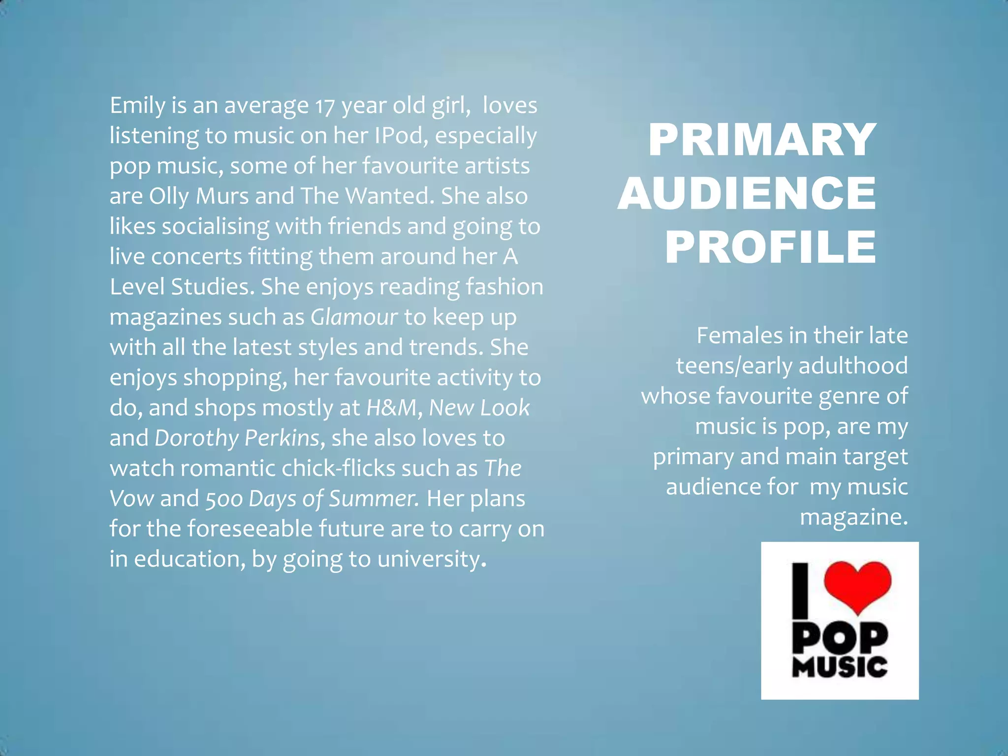 Emily is an average 17 year old girl, loves
listening to music on her IPod, especially
pop music, some of her favourite artists
                                               PRIMARY
are Olly Murs and The Wanted. She also        AUDIENCE
                                                PROFILE
likes socialising with friends and going to
live concerts fitting them around her A
Level Studies. She enjoys reading fashion
magazines such as Glamour to keep up
with all the latest styles and trends. She         Females in their late
enjoys shopping, her favourite activity to       teens/early adulthood
do, and shops mostly at H&M, New Look         whose favourite genre of
and Dorothy Perkins, she also loves to             music is pop, are my
watch romantic chick-flicks such as The        primary and main target
Vow and 5oo Days of Summer. Her plans           audience for my music
for the foreseeable future are to carry on                   magazine.
in education, by going to university.
 