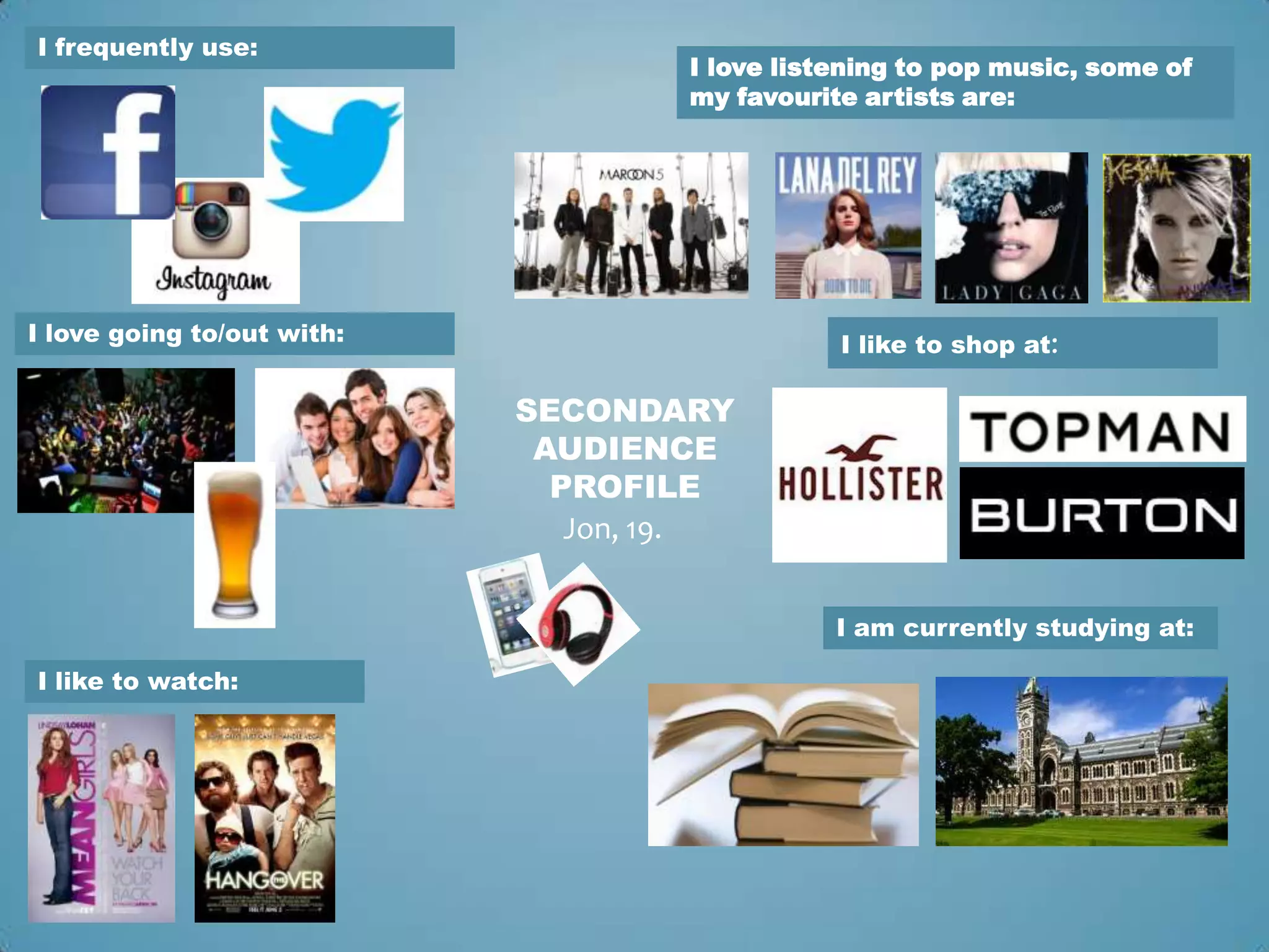 I frequently use:
                                    I love listening to pop music, some of
                                    my favourite artists are:




I love going to/out with:                      I like to shop at:

                            SECONDARY
                             AUDIENCE
                              PROFILE
                               Jon, 19.


                                               I am currently studying at:

I like to watch:
 