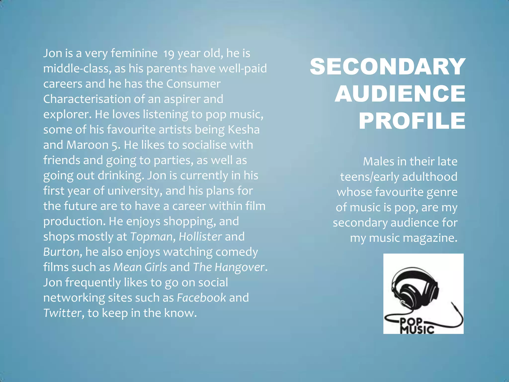 Jon is a very feminine 19 year old, he is
middle-class, as his parents have well-paid   SECONDARY
                                                AUDIENCE
careers and he has the Consumer
Characterisation of an aspirer and
explorer. He loves listening to pop music,
some of his favourite artists being Kesha        PROFILE
and Maroon 5. He likes to socialise with
friends and going to parties, as well as             Males in their late
going out drinking. Jon is currently in his      teens/early adulthood
first year of university, and his plans for     whose favourite genre
the future are to have a career within film     of music is pop, are my
production. He enjoys shopping, and            secondary audience for
shops mostly at Topman, Hollister and              my music magazine.
Burton, he also enjoys watching comedy
films such as Mean Girls and The Hangover.
Jon frequently likes to go on social
networking sites such as Facebook and
Twitter, to keep in the know.
 