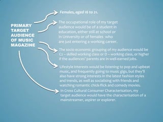 Females, aged 16 to 21.

           The occupational role of my target
PRIMARY    audience would be of a student in
TARGET     education, either still at school or
AUDIENCE   in University or of females who
OF MUSIC   are just entering a working career.
MAGAZINE
           The socio economic grouping of my audience would be
           C2 – skilled working class or D – working class, or higher
           if the audiences’ parents are in well-earned jobs.

           Lifestyle interests would be listening to pop and upbeat
           music, and frequently going to music gigs, but they’ll
           also have strong interests in the latest fashion styles
           and trends, as well as socialising with friends and
           watching romantic chick-flick and comedy movies.
           In Cross Cultural Consumer Characterisation, my
           target audience would have the characterisation of a
           mainstreamer, aspirer or explorer.
 