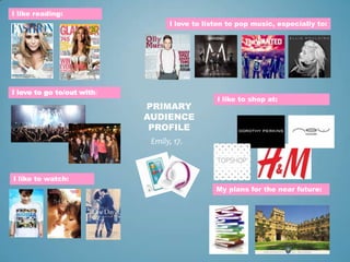 I like reading:
                                  I love to listen to pop music, especially to:




I love to go to/out with:
                                               I like to shop at:
                            PRIMARY
                            AUDIENCE
                             PROFILE
                             Emily, 17.



I like to watch:
                                               My plans for the near future:
 