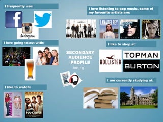 I frequently use:
                                    I love listening to pop music, some of
                                    my favourite artists are:




I love going to/out with:                      I like to shop at:

                            SECONDARY
                             AUDIENCE
                              PROFILE
                               Jon, 19.


                                               I am currently studying at:

I like to watch:
 
