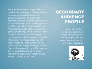 Jon is a very feminine 19 year old, he is
middle-class, as his parents have well-paid   SECONDARY
                                                AUDIENCE
careers and he has the Consumer
Characterisation of an aspirer and
explorer. He loves listening to pop music,
some of his favourite artists being Kesha        PROFILE
and Maroon 5. He likes to socialise with
friends and going to parties, as well as             Males in their late
going out drinking. Jon is currently in his      teens/early adulthood
first year of university, and his plans for     whose favourite genre
the future are to have a career within film     of music is pop, are my
production. He enjoys shopping, and            secondary audience for
shops mostly at Topman, Hollister and              my music magazine.
Burton, he also enjoys watching comedy
films such as Mean Girls and The Hangover.
Jon frequently likes to go on social
networking sites such as Facebook and
Twitter, to keep in the know.
 