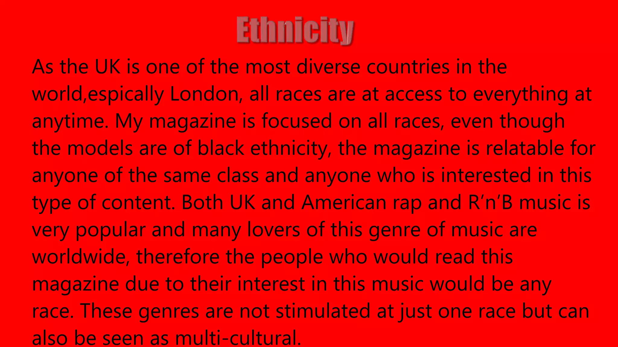 As the UK is one of the most diverse countries in the
world,espically London, all races are at access to everything at
anytime. My magazine is focused on all races, even though
the models are of black ethnicity, the magazine is relatable for
anyone of the same class and anyone who is interested in this
type of content. Both UK and American rap and R’n’B music is
very popular and many lovers of this genre of music are
worldwide, therefore the people who would read this
magazine due to their interest in this music would be any
race. These genres are not stimulated at just one race but can
also be seen as multi-cultural.
 