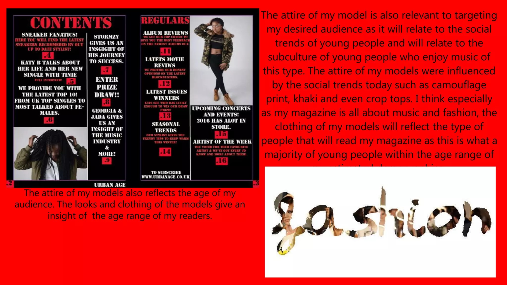 The attire of my model is also relevant to targeting
my desired audience as it will relate to the social
trends of young people and will relate to the
subculture of young people who enjoy music of
this type. The attire of my models were influenced
by the social trends today such as camouflage
print, khaki and even crop tops. I think especially
as my magazine is all about music and fashion, the
clothing of my models will reflect the type of
people that will read my magazine as this is what a
majority of young people within the age range of
my estimated demographics .
The attire of my models also reflects the age of my
audience. The looks and clothing of the models give an
insight of the age range of my readers.
 