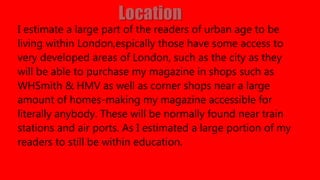 I estimate a large part of the readers of urban age to be
living within London,espically those have some access to
very developed areas of London, such as the city as they
will be able to purchase my magazine in shops such as
WHSmith & HMV as well as corner shops near a large
amount of homes-making my magazine accessible for
literally anybody. These will be normally found near train
stations and air ports. As I estimated a large portion of my
readers to still be within education.
 