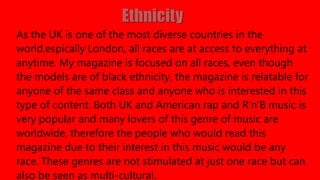 As the UK is one of the most diverse countries in the
world,espically London, all races are at access to everything at
anytime. My magazine is focused on all races, even though
the models are of black ethnicity, the magazine is relatable for
anyone of the same class and anyone who is interested in this
type of content. Both UK and American rap and R’n’B music is
very popular and many lovers of this genre of music are
worldwide, therefore the people who would read this
magazine due to their interest in this music would be any
race. These genres are not stimulated at just one race but can
also be seen as multi-cultural.
 