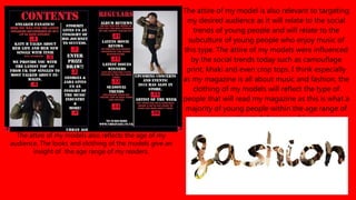 The attire of my model is also relevant to targeting
my desired audience as it will relate to the social
trends of young people and will relate to the
subculture of young people who enjoy music of
this type. The attire of my models were influenced
by the social trends today such as camouflage
print, khaki and even crop tops. I think especially
as my magazine is all about music and fashion, the
clothing of my models will reflect the type of
people that will read my magazine as this is what a
majority of young people within the age range of
my estimated demographics .
The attire of my models also reflects the age of my
audience. The looks and clothing of the models give an
insight of the age range of my readers.
 