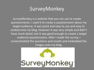 SurveyMonkey
SurveyMonkey is a website that you can use to create
questionnaires. I used it to create a questionnaire about my
target audience. It was quick and easy to use and easy to
embed onto my blog. However it was very simple and didn’t
have much detail, but it was good enough to create a target
audience questionnaire. After I made the survey, I
screenshotted the questions and results and embedded the
images onto my blog.
 