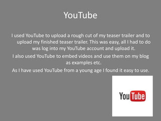 YouTube
I used YouTube to upload a rough cut of my teaser trailer and to
upload my finished teaser trailer. This was easy, all I had to do
was log into my YouTube account and upload it.
I also used YouTube to embed videos and use them on my blog
as examples etc.
As I have used YouTube from a young age I found it easy to use.
 