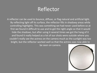 Reflector
A reflector can be used to bounce, diffuse, or flag natural and artificial light.
By reflecting light off its surface, the reflector fills in shadowy areas while
controlling highlights. This was something we had never used before so at
first we found it difficult to use and to get the right angle so that it would
hide the shadows, but after using it several times we got the hang of it
and found it really helped as a lot of our shots were outside where you
couldn’t really see the actress on the camera much as the sunlight was too
bright, but the reflector worked well so that the actress was now able to
be seen on camera.
 