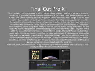 Final Cut Pro X
This is a software that I was unaware of before I started college, however I have had to use it a lot in Media
Studies and so gradually I have become more confident on it. For AS level I used it to do my editing on. For
A level I used it to do my editing on and to do question 1 of my evaluation. Whilst using it to edit my teaser
trailer I discovered a lot of new things. For example, some of our shots went too quick and you could
barely see them, however I learnt how to add a slow motion effect to slow them down. Vice versa, some
of our shots went too slow for a teaser trailer as the shots are typically quite fast paced, so I made them
more fast paced. Another thing I knew how to do from last year was how to overlap shots so that one shot
leads into another. I also got more confident at adding sound. Whereas last year I didn’t fully know how to
add in the sound, this year I improved and was confident in doing it. The sound that we included in our
teaser trailer this year was far more varied than the sound we used in our 2 minute opening sequence last
year as we had a voiceover to add in and we had to make sure every shot had some diegetic background
sounds in it to make it more naturalistic and advanced. Creating our company ident on Final Cut Pro was
something I knew how do to from AS level. We used an ident from Fin Cut Pro and edited it and thought of
a unique company ident name to suit our thriller genre film.
When using Final Cut Pro for question 1 of my evaluation, I was confident and knew what I was doing as I had
already used this software numerous times before.
 