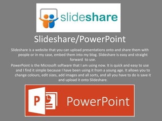 Slideshare/PowerPoint
Slideshare is a website that you can upload presentations onto and share them with
people or in my case, embed them into my blog. Slideshare is easy and straight
forward to use.
PowerPoint is the Microsoft software that I am using now. It is quick and easy to use
and I find it simple because I have been using it from a young age. It allows you to
change colours, edit sizes, add images and all sorts, and all you have to do is save it
and upload it onto Slideshare.
 