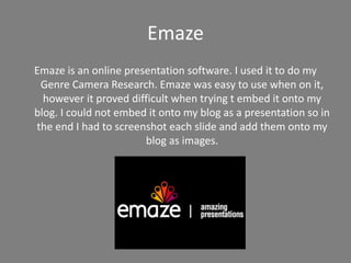 Emaze
Emaze is an online presentation software. I used it to do my
Genre Camera Research. Emaze was easy to use when on it,
however it proved difficult when trying t embed it onto my
blog. I could not embed it onto my blog as a presentation so in
the end I had to screenshot each slide and add them onto my
blog as images.
 