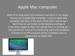 Apple Mac computer
Most of my blog work and evaluation was done in my media
lessons on an Apple Mac computer. I used an Apple Mac
computer last year so this year I knew what I was doing. I
learnt how to use Finder on the desktop and how to
screenshot images so that I can upload them to my blog etc. I
also carried out some of my media blog work and evaluation
at home on my HP computer which is nowhere near as
advanced as an Apple Mac.
 