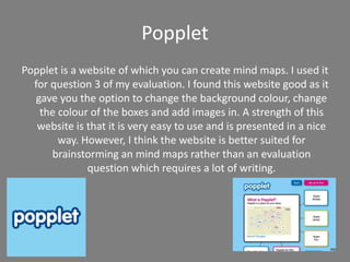 Popplet
Popplet is a website of which you can create mind maps. I used it
for question 3 of my evaluation. I found this website good as it
gave you the option to change the background colour, change
the colour of the boxes and add images in. A strength of this
website is that it is very easy to use and is presented in a nice
way. However, I think the website is better suited for
brainstorming an mind maps rather than an evaluation
question which requires a lot of writing.
 