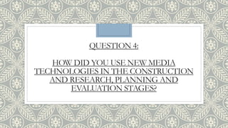 QUESTION 4:
HOW DID YOU USE NEW MEDIA
TECHNOLOGIES IN THE CONSTRUCTION
AND RESEARCH, PLANNING AND
EVALUATION STAGES?
 