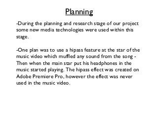 Planning
-During the planning and research stage of our project
some new media technologies were used within this
stage.
-One plan was to use a hipass feature at the star of the
music video which muffled any sound from the song Then when the main star put his headphones in the
music started playing. The hipass effect was created on
Adobe Premiere Pro, however the effect was never
used in the music video.

 