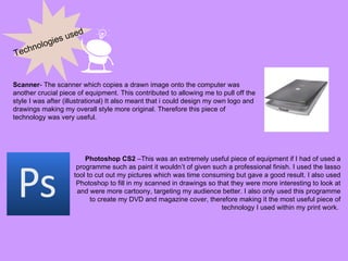 Technologies used Scanner - The scanner which copies a drawn image onto the computer was another crucial piece of equipment. This contributed to allowing me to pull off the style I was after (illustrational) It also meant that i could design my own logo and drawings making my overall style more original. Therefore this piece of technology was very useful. Photoshop CS2  –This was an extremely useful piece of equipment if I had of used a programme such as paint it wouldn’t of given such a professional finish. I used the lasso tool to cut out my pictures which was time consuming but gave a good result. I also used Photoshop to fill in my scanned in drawings so that they were more interesting to look at and were more cartoony, targeting my audience better. I also only used this programme to create my DVD and magazine cover, therefore making it the most useful piece of technology I used within my print work.  