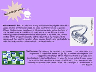 Technologies used Adobe Premier Pro 2.0  – This was a very useful computer program because it uses a timeline an therefore helped me piece together my whole sequence. Without this their would have been no title sequence. After getting the hang of how the key frames worked I found it really simple to use. My practices in technology week also really helped the development of my skills. The chroma key tool on this program was useful so that I could have my images with no background, then use the transition effects such as dissolve and paint splatter to make the background more interesting for my target audience. File Formats  – By changing file formats to jpeg it meant I could move them from programme to programme easier. To get my DVD cover and magazine onto blogger I had to change it from Photoshop format to jpeg so it was downloadable. I also had to change my video file format so that it would upload on you tube, this meant that you couldn’t edit it using video premier pro after converting it therefore I kept it saved as two file formats just in case I wanted to edit it again. 