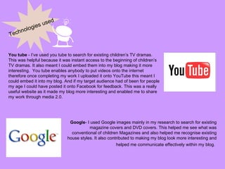 Technologies used You tube  - I’ve used you tube to search for existing children’s TV dramas. This was helpful because it was instant access to the beginning of children’s TV dramas. It also meant I could embed them into my blog making it more interesting.  You tube enables anybody to put videos onto the internet therefore once completing my work I uploaded it onto YouTube this meant I could embed it into my blog. And if my target audience had of been for people my age I could have posted it onto Facebook for feedback. This was a really useful website as it made my blog more interesting and enabled me to share my work through media 2.0.  Google - I used Google images mainly in my research to search for existing magazine covers and DVD covers. This helped me see what was conventional of children Magazines and also helped me recognise existing house styles. It also contributed to making my blog look more interesting and helped me communicate effectively within my blog.   
