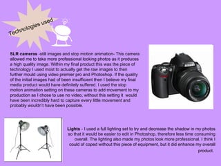 Technologies used SLR cameras  -still images and stop motion animation- This camera allowed me to take more professional looking photos as it produces a high quality image. Within my final product this was the piece of technology I used most to actually get the raw images to then further mould using video premier pro and Photoshop. If the quality of the initial images had of been insufficient then I believe my final media product would have definitely suffered. I used the stop motion animation setting on these cameras to add movement to my production as I chose to use no video, without this setting it  would have been incredibly hard to capture every little movement and probably wouldn’t have been possible.  Lights  - I used a full lighting set to try and decrease the shadow in my photos so that it would be easier to edit in Photoshop, therefore less time consuming overall. The lighting also made my photos look more professional. I think I could of coped without this piece of equipment, but it did enhance my overall product.   