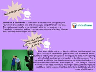 Technologies used Slideshare & PowerPoint  – Slideshares a website which you upload your PowerPoint presentations onto and it means you can put them on your blog. This has been very useful to me because I rather lay my work out in a PowerPoint presentation as I feel I can communicate more effectively this way and it’s visually interesting for the viewer. I feel a crucial piece of technology I could have used in my particular production would have been a green screen. This would have meant I could have had my main protagonists moving around more, maybe playing with a football, adding much more action to the title sequence. This is because it would have been less time consuming to take the background out therefore I could have used more images, or I could have just used the Chroma key on video premier pro meaning no editing of the background would have had to be done. I feel this did limit me, but I tried my best to create what I imagined.  Technology which could have enhanced my production 