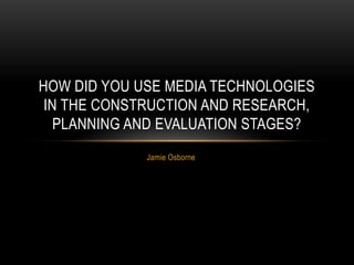 Jamie Osborne
HOW DID YOU USE MEDIA TECHNOLOGIES
IN THE CONSTRUCTION AND RESEARCH,
PLANNING AND EVALUATION STAGES?
 