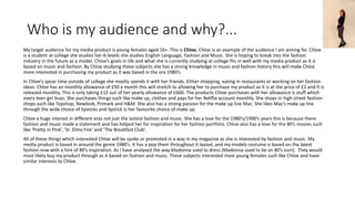 Who is my audience and why?...
My target audience for my media product is young females aged 16+. This is Chloe, Chloe is an example of the audience I am aiming for. Chloe
is a student at college she studies her A-levels she studies English Language, Fashion and Music. She is hoping to break into the fashion
industry in the future as a model. Chloe’s goals in life and what she is currently studying at college fits in well with my media product as it is
based on music and fashion. By Chloe studying these subjects she has a strong knowledge in music and fashion history this will make Chloe
more interested in purchasing my product as it was based in the era 1980’s.
In Chloe’s spear time outside of college she mostly spends it with her friends. Either shopping, eating in restaurants or working on her fashion
ideas. Chloe has an monthly allowance of £50 a month this will stretch to allowing her to purchase my product as it is at the price of £2 and it is
released monthly. This is only taking £12 out of her yearly allowance of £600. The products Chloe purchases with her allowance is stuff which
every teen girl buys. She purchases things such like make up, clothes and pays for her Netflix account monthly. She shops in high street fashion
shops such like Topshop, Newlook, Primark and H&M. She also has a strong passion for the make up line Mac. She likes Mac’s make up line
through the wide choice of lipsticks and lipstick is her favourite choice of make up.
Chloe a huge interest in different eras not just the lastest fashion and music. She has a love for the 1980’s/1990’s years this is because there
fashion and music made a statement and has helped her for inspiration for her fashion portfolio. Chloe also has a love for the 80’s movies such
like ‘Pretty in Pink’, ‘St .Elmo Fire’ and ‘The Breakfast Club’.
All of these things which interested Chloe will be spoke or promoted in a way in my magazine as she is interested by fashion and music. My
media product is based in around the genre 1980’s. It has a pop them throughout it layout, and my models costume is based on the latest
fashion now with a hint of 80’s inspiration. As I have analysed the way Madonna used to dress (Madonna used to be an 80’s icon). They would
most likely buy my product through as it based on fashion and music. These subjects interested most young females such like Chloe and have
similar interests to Chloe.
 