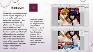 INDESIGN
I have used Adobe InDesign to
create my film magazine, it is
a very useful tool to use
especially with layout, I was
able to easily import my
photos from Photoshop and
then organise text and
graphics around it. Again using
the layer tool I was effectively
able to place the masthead
behind the cover image, this
allows the reader to see the
name of the magazine but
without covering up the cover
image which grabs the
readers attention.
I was also able to
add graphics into
my magazine cover
imported from
Photoshop to give it
a movie magazine
feel. By adding
graphics like a
barcode and red
background on the
text it make the
magazine look more
realistic.
 