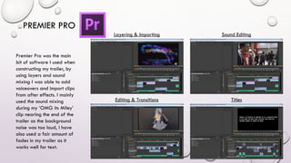 PREMIER PRO
Premier Pro was the main
bit of software I used when
constructing my trailer, by
using layers and sound
mixing I was able to add
voiceovers and import clips
from after effects. I mainly
used the sound mixing
during my ‘OMG its Miley’
clip nearing the end of the
trailer as the background
noise was too loud, I have
also used a fair amount of
fades in my trailer as it
works well for text.
Layering & Importing Sound Editing
Editing & Transitions Titles
 